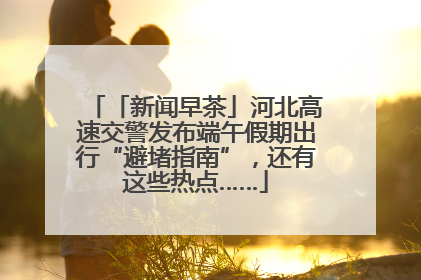 「新闻早茶」河北高速交警发布端午假期出行“避堵指南”，还有这些热点……