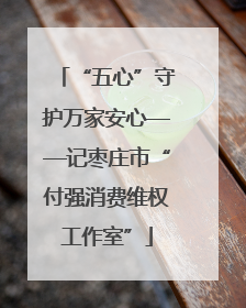 “五心”守护万家安心——记枣庄市“付强消费维权工作室”
