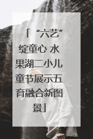 “六艺”绽童心 水果湖二小儿童节展示五育融合新图景