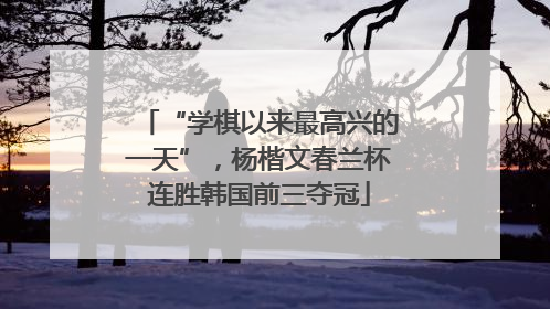 “学棋以来最高兴的一天”，杨楷文春兰杯连胜韩国前三夺冠