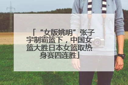 “女版姚明”张子宇制霸篮下，中国女篮大胜日本女篮取热身赛四连胜