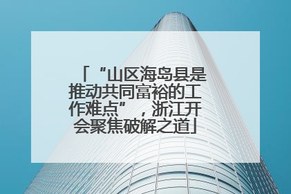 “山区海岛县是推动共同富裕的工作难点”，浙江开会聚焦破解之道