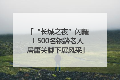 “长城之夜”闪耀！500名银龄老人居庸关脚下展风采