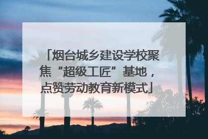 烟台城乡建设学校聚焦“超级工匠”基地，点赞劳动教育新模式