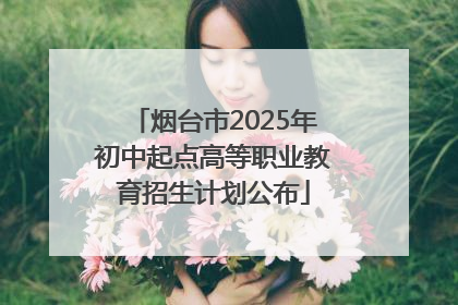 烟台市2025年初中起点高等职业教育招生计划公布