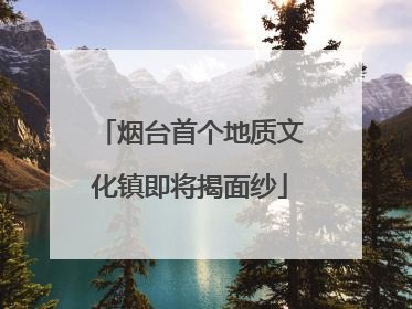 烟台首个地质文化镇即将揭面纱