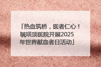 热血筑桥，医者仁心！毓璜顶医院开展2025年世界献血者日活动