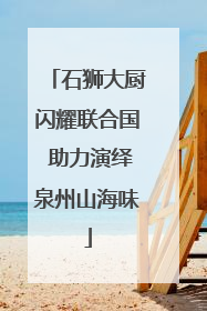 石狮大厨闪耀联合国 助力演绎泉州山海味