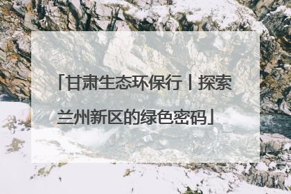 甘肃生态环保行丨探索兰州新区的绿色密码