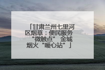 甘肃兰州七里河区烟草：便民服务“微触点” 金城烟火“暖心站”
