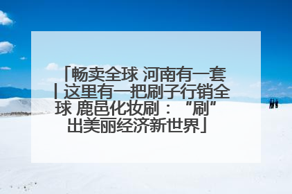 畅卖全球 河南有一套丨这里有一把刷子行销全球 鹿邑化妆刷：“刷”出美丽经济新世界