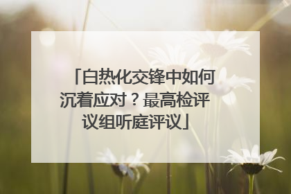 白热化交锋中如何沉着应对？最高检评议组听庭评议