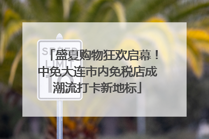 盛夏购物狂欢启幕！中免大连市内免税店成潮流打卡新地标
