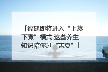 福建即将进入“上蒸下煮”模式 这些养生知识陪你过“苦夏”