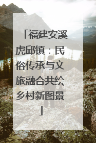 福建安溪虎邱镇：民俗传承与文旅融合共绘乡村新图景