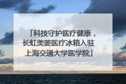 科技守护医疗健康，长虹美菱医疗冰箱入驻上海交通大学医学院
