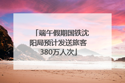 端午假期国铁沈阳局预计发送旅客380万人次