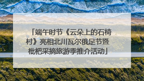 端午时节《云朵上的石椅村》亮相北川瓦尔俄足节暨枇杷采摘旅游季推介活动