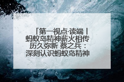 第一视点·读端丨蚂蚁岛精神薪火相传历久弥新 蔡之兵：深刻认识蚂蚁岛精神的“精气神”