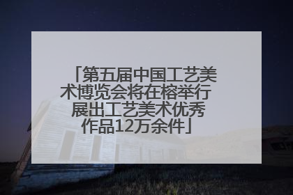 第五届中国工艺美术博览会将在榕举行 展出工艺美术优秀作品12万余件