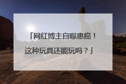 网红博主自曝患癌！这种玩具还能玩吗？