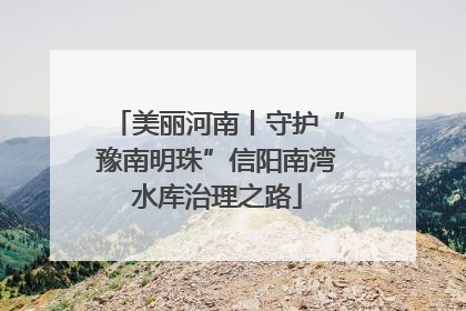 美丽河南丨守护“豫南明珠”信阳南湾水库治理之路