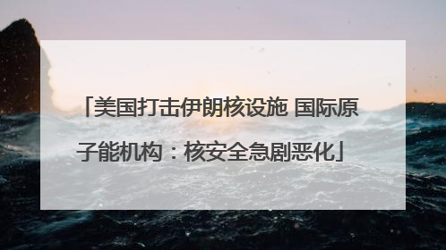 美国打击伊朗核设施 国际原子能机构：核安全急剧恶化