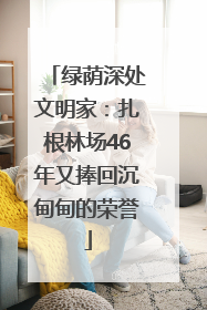 绿荫深处文明家：扎根林场46年又捧回沉甸甸的荣誉