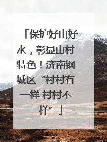 保护好山好水，彰显山村特色！济南钢城区“村村有一样 村村不一样”
