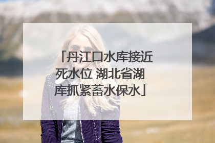 丹江口水库接近死水位 湖北省湖库抓紧蓄水保水
