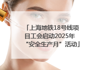 上海地铁18号线项目工会启动2025年“安全生产月”活动