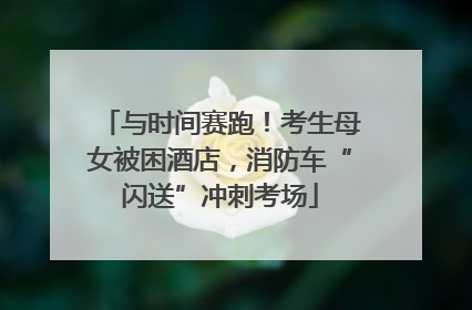 与时间赛跑！考生母女被困酒店，消防车“闪送”冲刺考场
