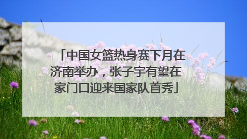 中国女篮热身赛下月在济南举办，张子宇有望在家门口迎来国家队首秀