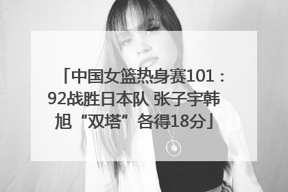 中国女篮热身赛101∶92战胜日本队 张子宇韩旭“双塔”各得18分