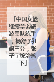 中国女篮继续拿弱旅波黑队练手，杨舒予狂飙三分，张子宇统治篮下