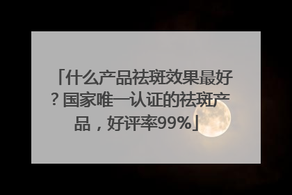 什么产品祛斑效果最好？国家唯一认证的祛斑产品，好评率99%