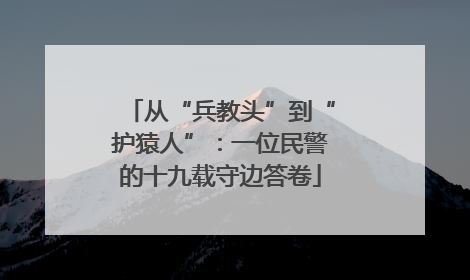 从“兵教头”到“护猿人”：一位民警的十九载守边答卷