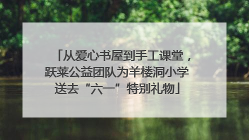 从爱心书屋到手工课堂，跃莱公益团队为羊楼洞小学送去“六一”特别礼物