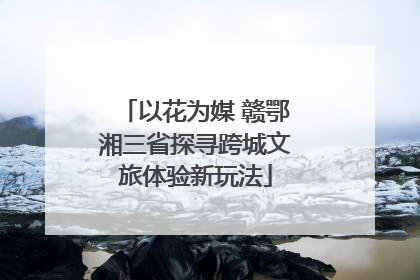 以花为媒 赣鄂湘三省探寻跨城文旅体验新玩法