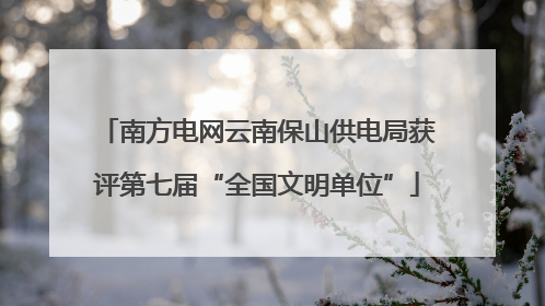 南方电网云南保山供电局获评第七届“全国文明单位”