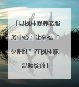 县枫林晚养老服务中心：让幸福“夕阳红”在枫林晚温暖绽放