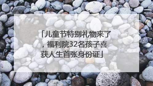 儿童节特别礼物来了，福利院32名孩子喜获人生首张身份证