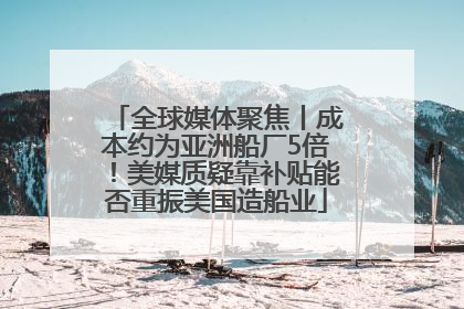 全球媒体聚焦丨成本约为亚洲船厂5倍！美媒质疑靠补贴能否重振美国造船业