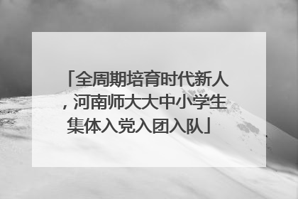全周期培育时代新人，河南师大大中小学生集体入党入团入队