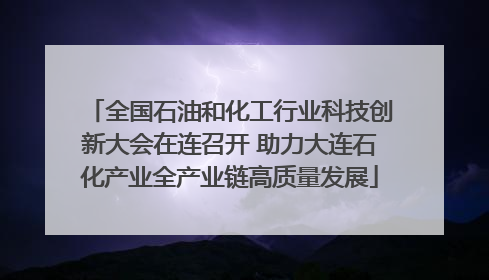 全国石油和化工行业科技创新大会在连召开 助力大连石化产业全产业链高质量发展
