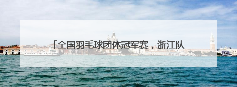 全国羽毛球团体冠军赛，浙江队晋级四强！黄雅琼放话男友刘雨辰：他敢上场，我一个劲遛他