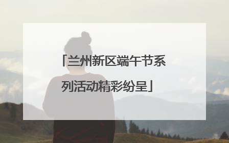 兰州新区端午节系列活动精彩纷呈