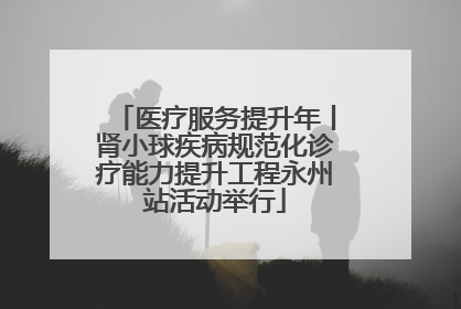 医疗服务提升年丨肾小球疾病规范化诊疗能力提升工程永州站活动举行