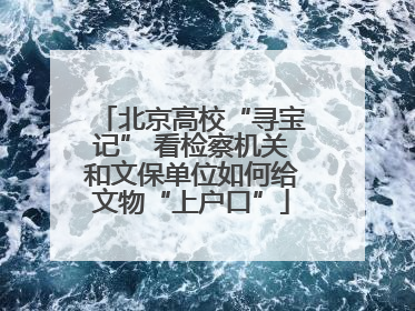 北京高校“寻宝记” 看检察机关和文保单位如何给文物“上户口”