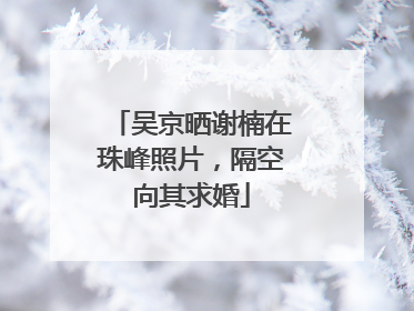 吴京晒谢楠在珠峰照片，隔空向其求婚